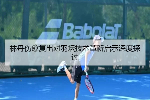 林丹伤愈复出对羽坛技术革新启示深度探讨